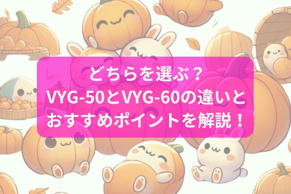 どちらを選ぶ？VYG-50とVYG-60の違いとおすすめポイントを解説！